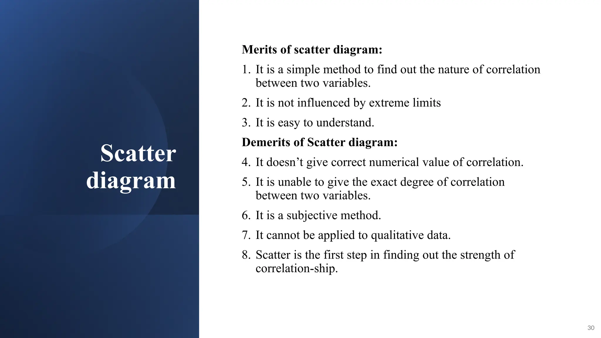 Scatter
diagram
Merits of scatter diagram:
1. It is a simple method to find out the nature of correlation
between two variables.
2. It is not influenced by extreme limits
3. It is easy to understand.
Demerits of Scatter diagram:
4. It doesn’t give correct numerical value of correlation.
5. It is unable to give the exact degree of correlation
between two variables.
6. It is a subjective method.
7. It cannot be applied to qualitative data.
8. Scatter is the first step in finding out the strength of
correlation-ship.
30
 