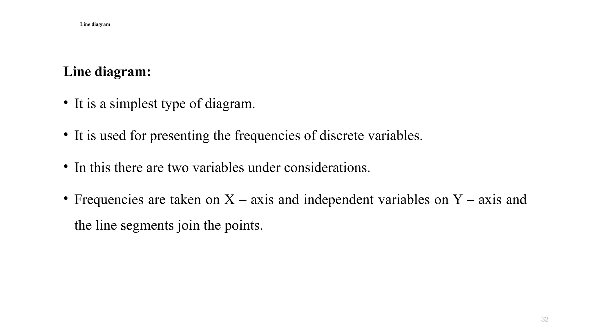 32
Line diagram
Line diagram:
• It is a simplest type of diagram.
• It is used for presenting the frequencies of discrete variables.
• In this there are two variables under considerations.
• Frequencies are taken on X – axis and independent variables on Y – axis and
the line segments join the points.
 