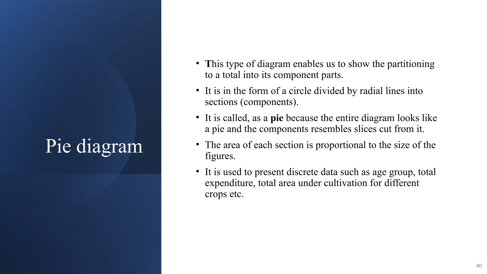 Pie diagram
• This type of diagram enables us to show the partitioning
to a total into its component parts.
• It is in the form of a circle divided by radial lines into
sections (components).
• It is called, as a pie because the entire diagram looks like
a pie and the components resembles slices cut from it.
• The area of each section is proportional to the size of the
figures.
• It is used to present discrete data such as age group, total
expenditure, total area under cultivation for different
crops etc.
40
 