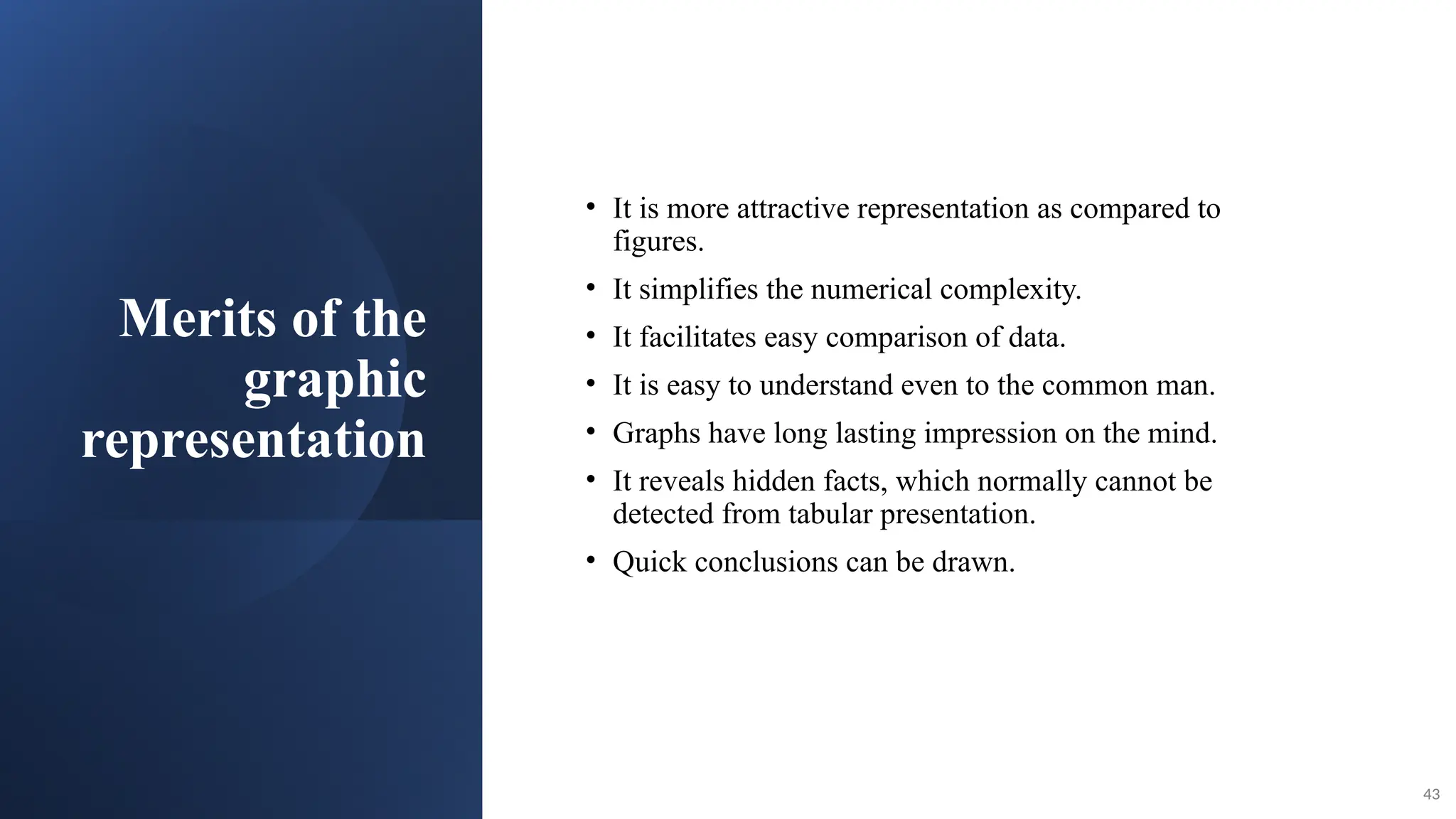 Merits of the
graphic
representation
• It is more attractive representation as compared to
figures.
• It simplifies the numerical complexity.
• It facilitates easy comparison of data.
• It is easy to understand even to the common man.
• Graphs have long lasting impression on the mind.
• It reveals hidden facts, which normally cannot be
detected from tabular presentation.
• Quick conclusions can be drawn.
43
 