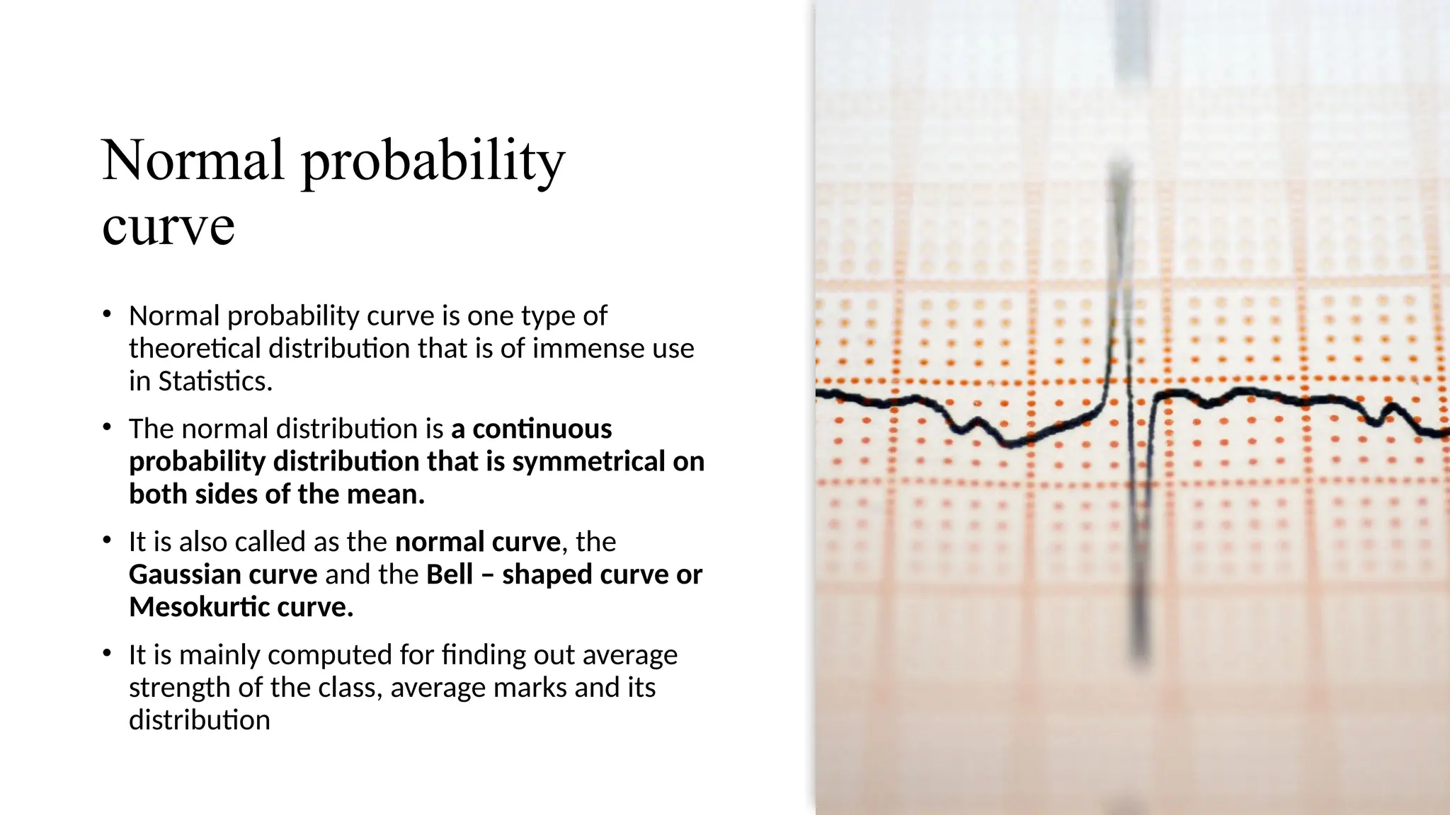 Normal probability
curve
• Normal probability curve is one type of
theoretical distribution that is of immense use
in Statistics.
• The normal distribution is a continuous
probability distribution that is symmetrical on
both sides of the mean.
• It is also called as the normal curve, the
Gaussian curve and the Bell – shaped curve or
Mesokurtic curve.
• It is mainly computed for finding out average
strength of the class, average marks and its
distribution
 