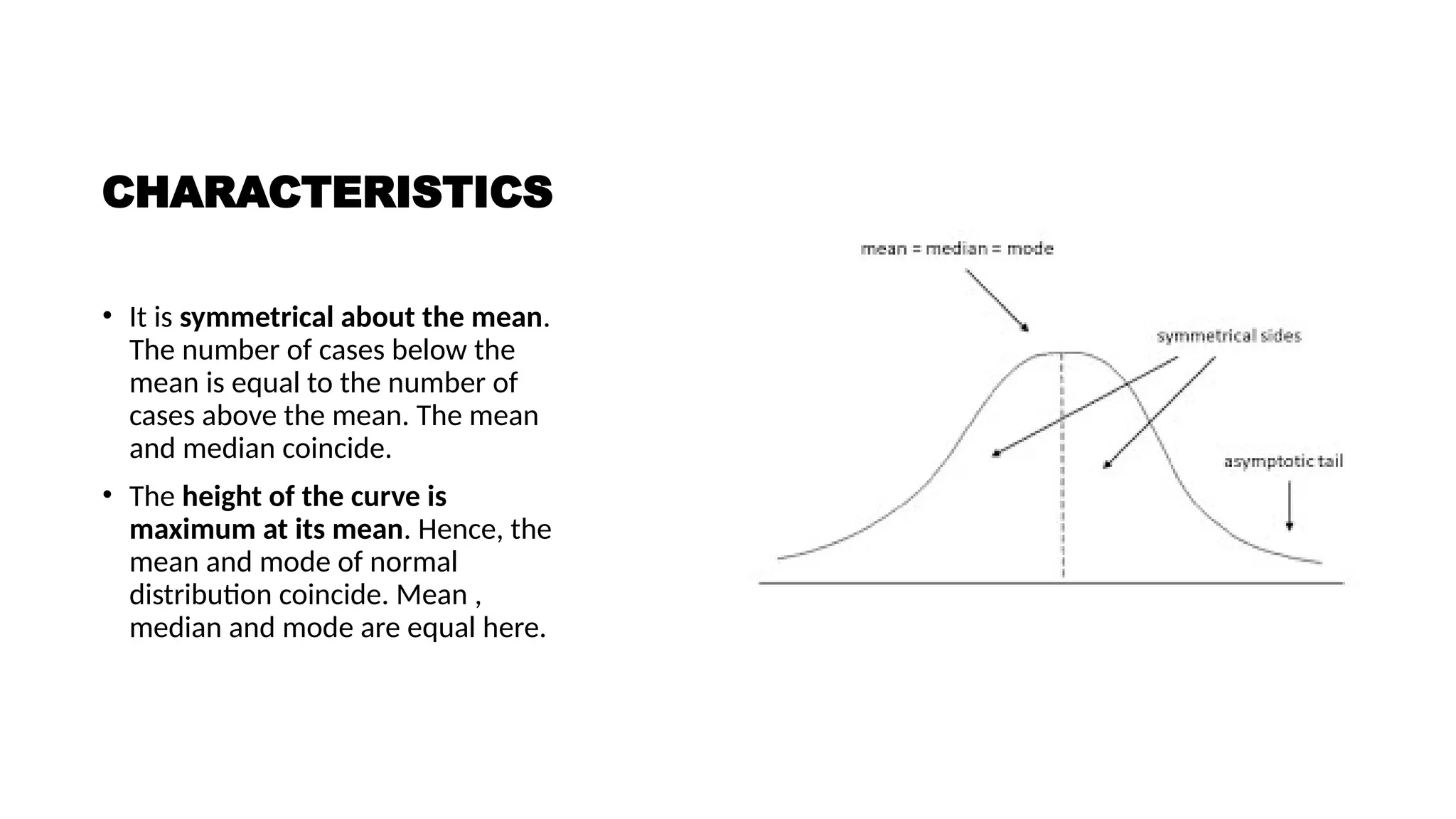 CHARACTERISTICS
• It is symmetrical about the mean.
The number of cases below the
mean is equal to the number of
cases above the mean. The mean
and median coincide.
• The height of the curve is
maximum at its mean. Hence, the
mean and mode of normal
distribution coincide. Mean ,
median and mode are equal here.
 