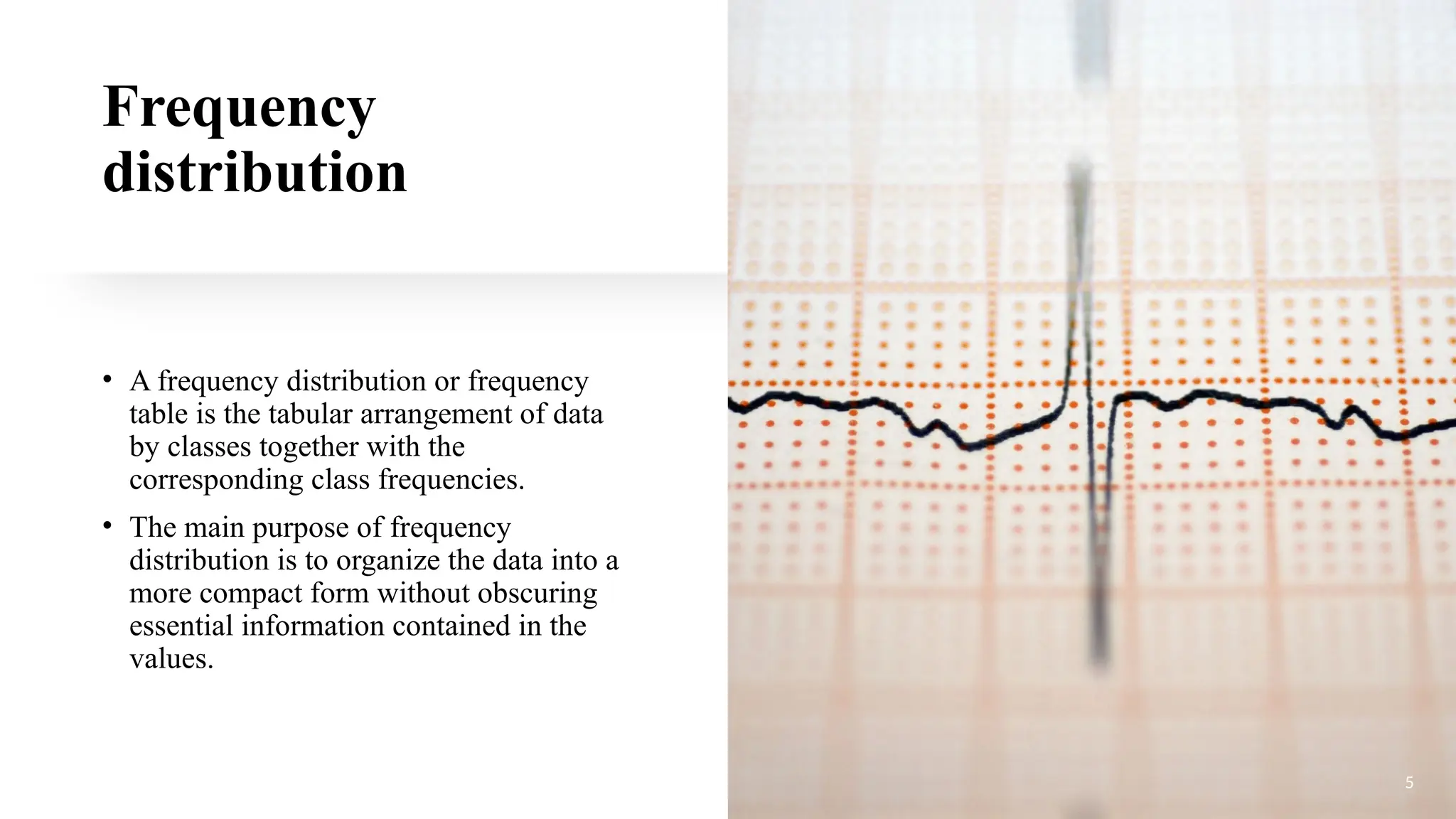 Frequency
distribution
• A frequency distribution or frequency
table is the tabular arrangement of data
by classes together with the
corresponding class frequencies.
• The main purpose of frequency
distribution is to organize the data into a
more compact form without obscuring
essential information contained in the
values.
5
 