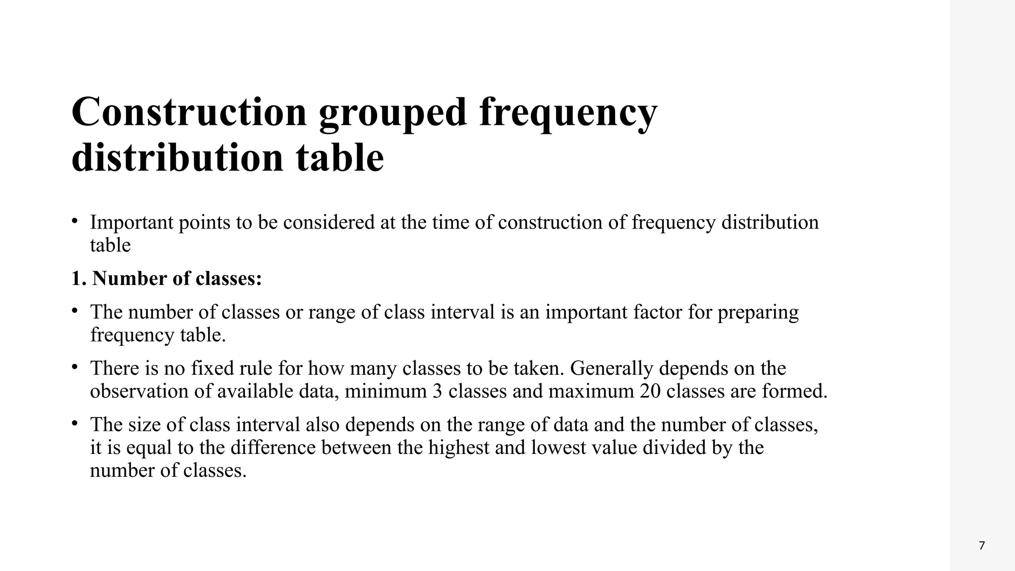 Construction grouped frequency
distribution table
• Important points to be considered at the time of construction of frequency distribution
table
1. Number of classes:
• The number of classes or range of class interval is an important factor for preparing
frequency table.
• There is no fixed rule for how many classes to be taken. Generally depends on the
observation of available data, minimum 3 classes and maximum 20 classes are formed.
• The size of class interval also depends on the range of data and the number of classes,
it is equal to the difference between the highest and lowest value divided by the
number of classes.
7
 