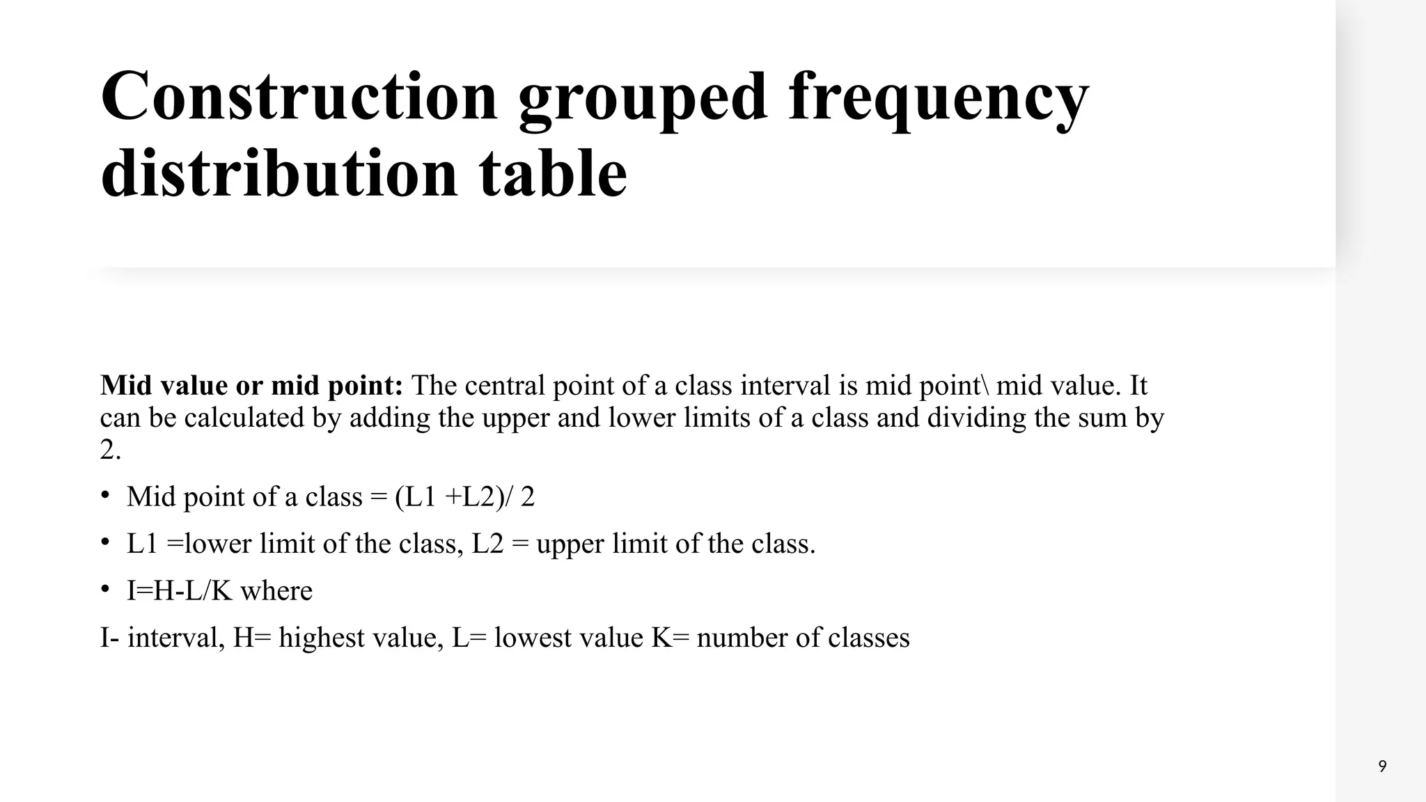 Construction grouped frequency
distribution table
Mid value or mid point: The central point of a class interval is mid point mid value. It
can be calculated by adding the upper and lower limits of a class and dividing the sum by
2.
• Mid point of a class = (L1 +L2)/ 2
• L1 =lower limit of the class, L2 = upper limit of the class.
• I=H-L/K where
I- interval, H= highest value, L= lowest value K= number of classes
9
 