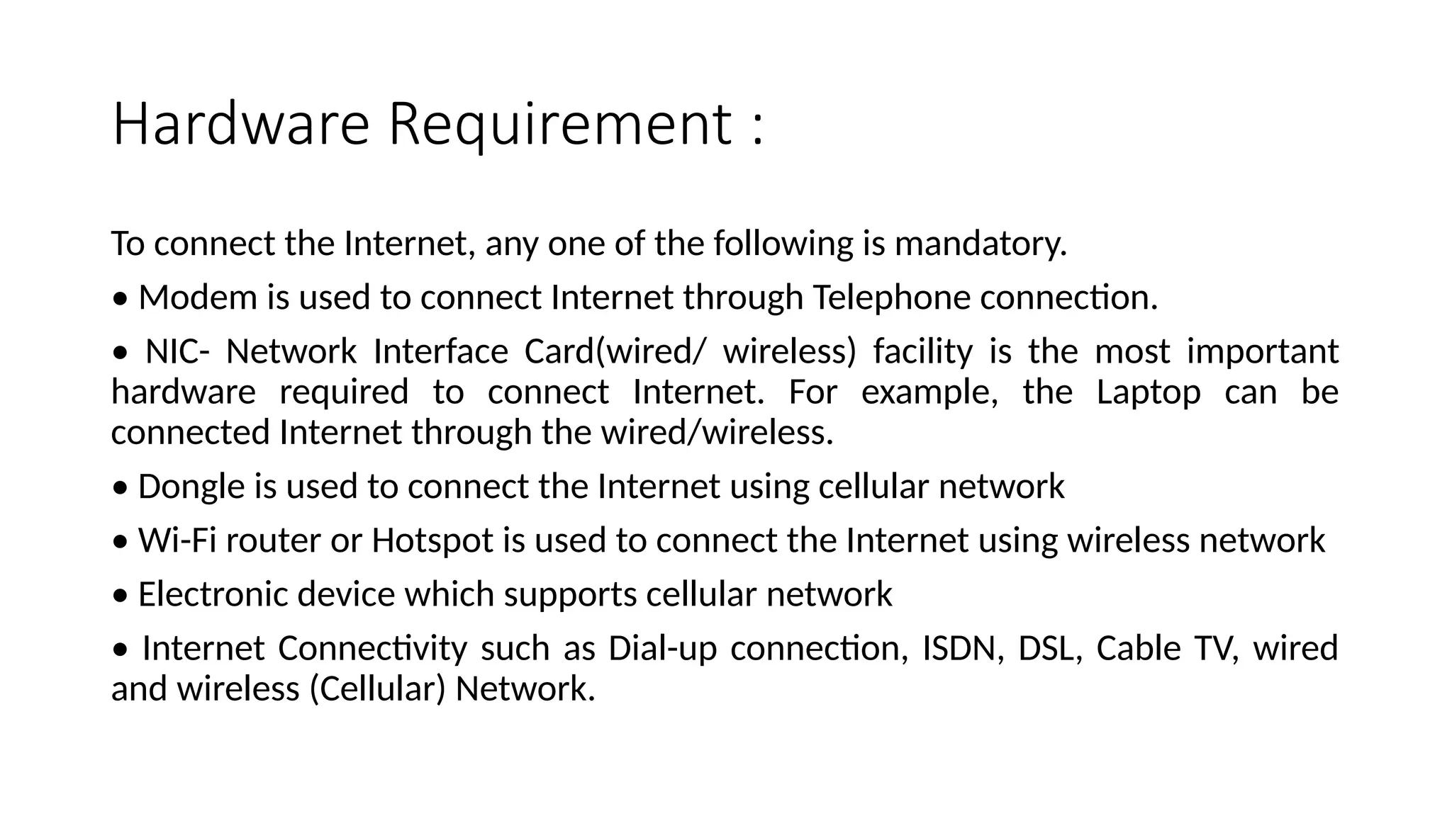 Hardware Requirement :
To connect the Internet, any one of the following is mandatory.
• Modem is used to connect Internet through Telephone connection.
• NIC- Network Interface Card(wired/ wireless) facility is the most important
hardware required to connect Internet. For example, the Laptop can be
connected Internet through the wired/wireless.
• Dongle is used to connect the Internet using cellular network
• Wi-Fi router or Hotspot is used to connect the Internet using wireless network
• Electronic device which supports cellular network
• Internet Connectivity such as Dial-up connection, ISDN, DSL, Cable TV, wired
and wireless (Cellular) Network.
 