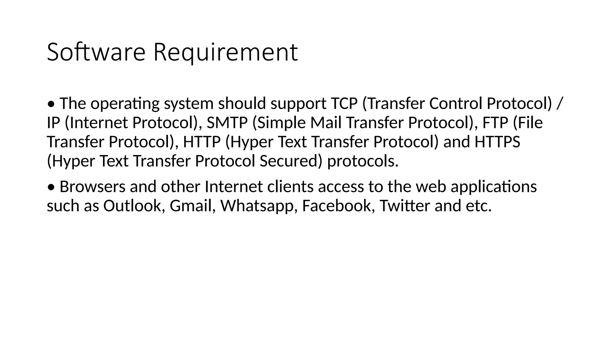 Software Requirement
• The operating system should support TCP (Transfer Control Protocol) /
IP (Internet Protocol), SMTP (Simple Mail Transfer Protocol), FTP (File
Transfer Protocol), HTTP (Hyper Text Transfer Protocol) and HTTPS
(Hyper Text Transfer Protocol Secured) protocols.
• Browsers and other Internet clients access to the web applications
such as Outlook, Gmail, Whatsapp, Facebook, Twitter and etc.
 