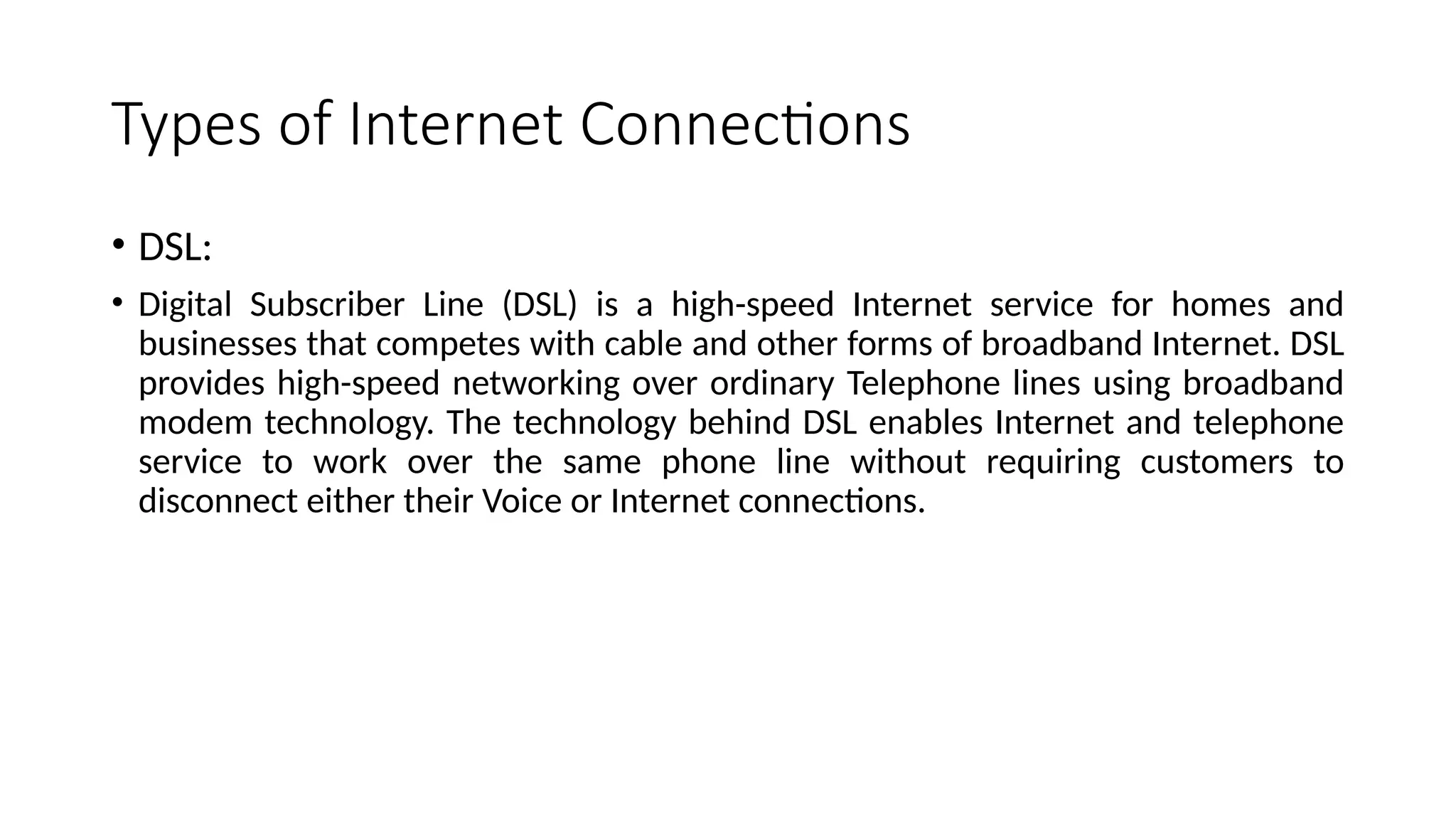 Types of Internet Connections
• DSL:
• Digital Subscriber Line (DSL) is a high-speed Internet service for homes and
businesses that competes with cable and other forms of broadband Internet. DSL
provides high-speed networking over ordinary Telephone lines using broadband
modem technology. The technology behind DSL enables Internet and telephone
service to work over the same phone line without requiring customers to
disconnect either their Voice or Internet connections.
 