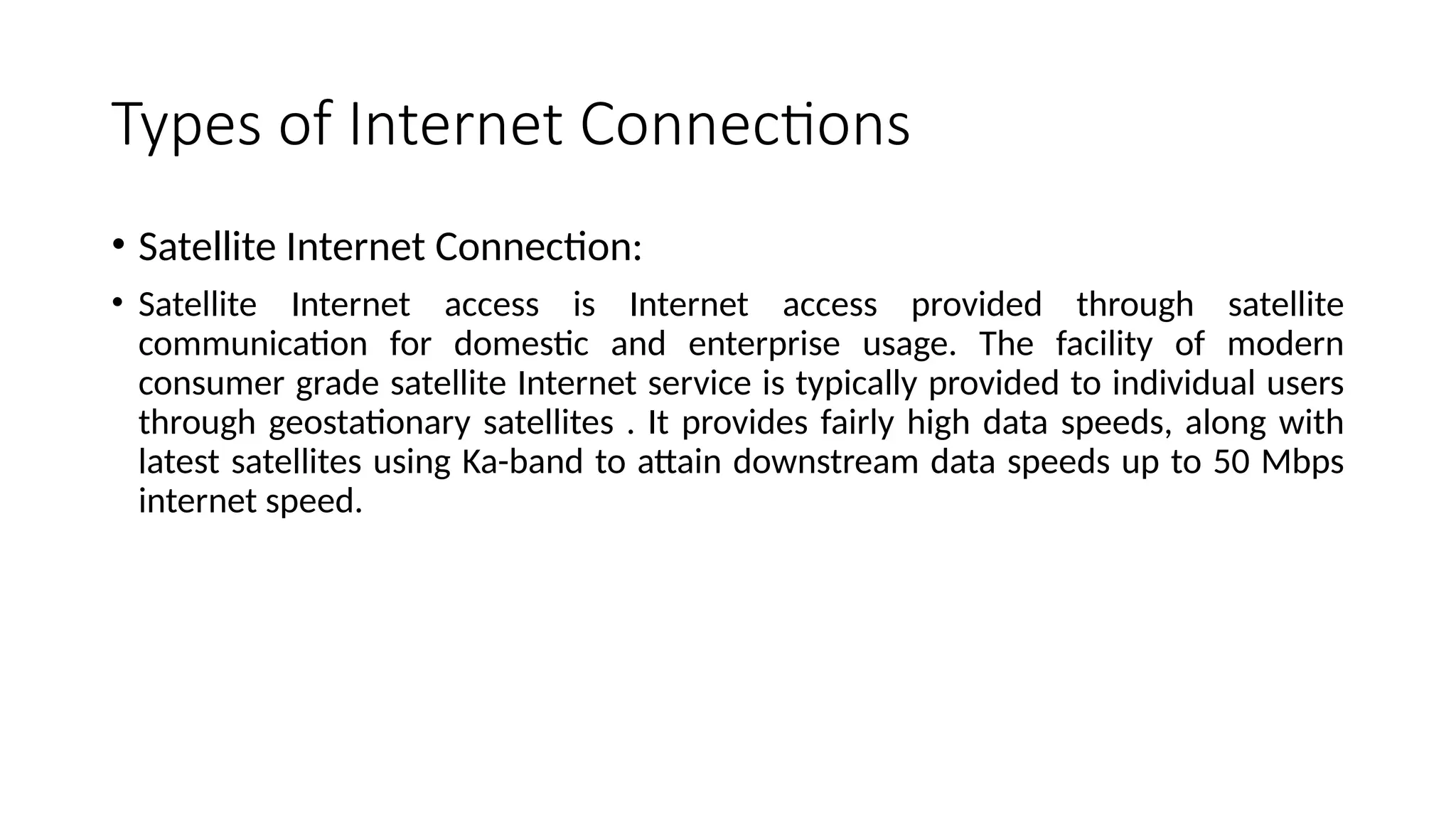 Types of Internet Connections
• Satellite Internet Connection:
• Satellite Internet access is Internet access provided through satellite
communication for domestic and enterprise usage. The facility of modern
consumer grade satellite Internet service is typically provided to individual users
through geostationary satellites . It provides fairly high data speeds, along with
latest satellites using Ka-band to attain downstream data speeds up to 50 Mbps
internet speed.
 