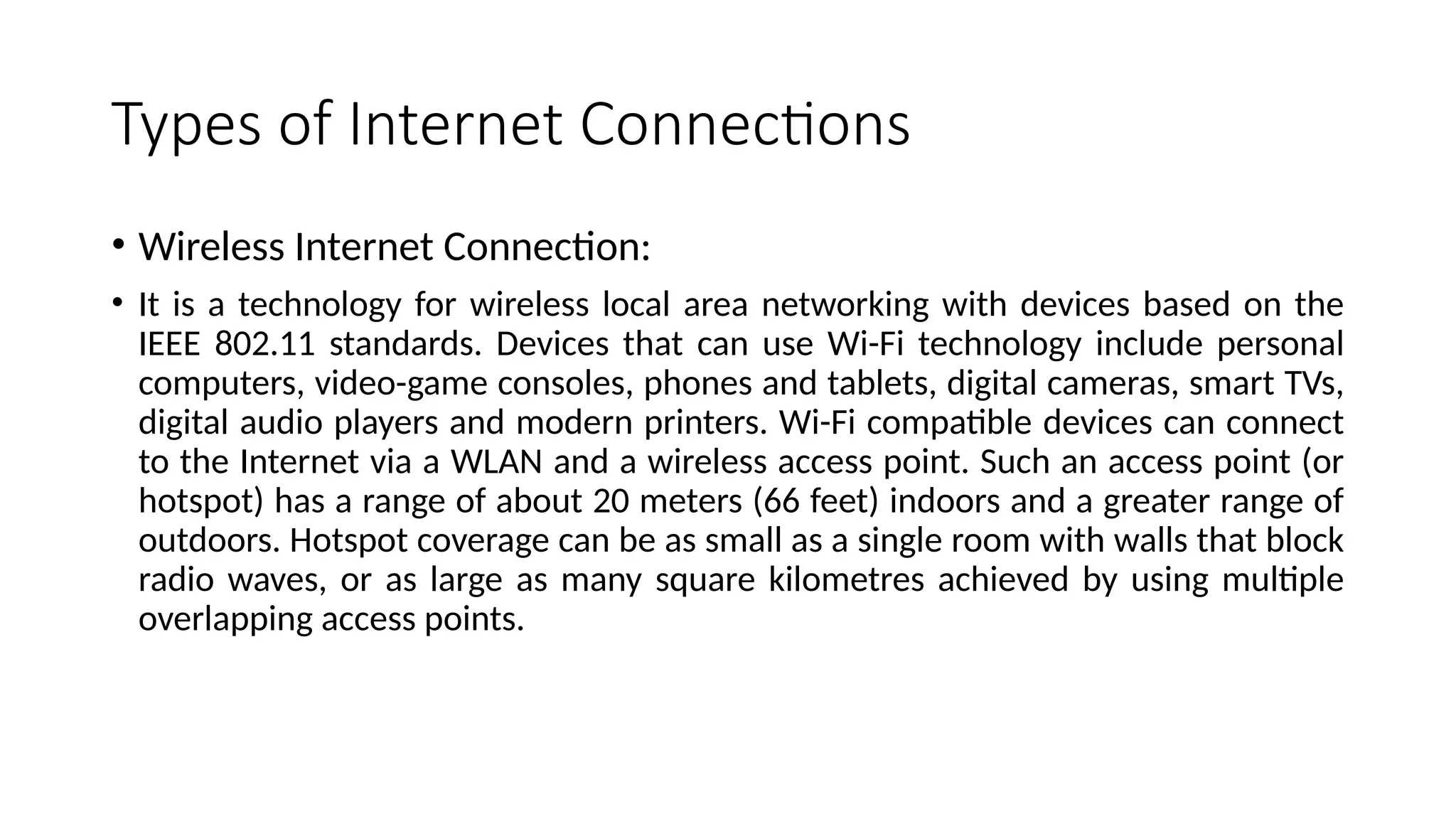 Types of Internet Connections
• Wireless Internet Connection:
• It is a technology for wireless local area networking with devices based on the
IEEE 802.11 standards. Devices that can use Wi-Fi technology include personal
computers, video-game consoles, phones and tablets, digital cameras, smart TVs,
digital audio players and modern printers. Wi-Fi compatible devices can connect
to the Internet via a WLAN and a wireless access point. Such an access point (or
hotspot) has a range of about 20 meters (66 feet) indoors and a greater range of
outdoors. Hotspot coverage can be as small as a single room with walls that block
radio waves, or as large as many square kilometres achieved by using multiple
overlapping access points.
 