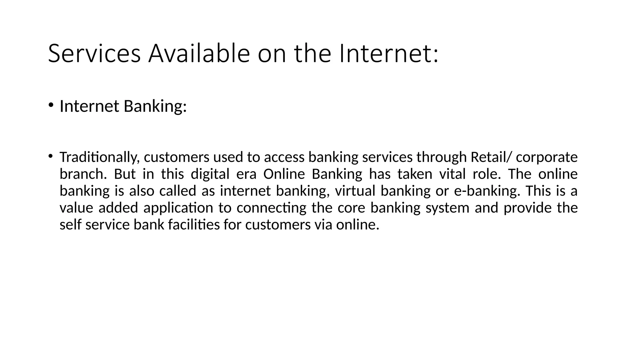 Services Available on the Internet:
• Internet Banking:
• Traditionally, customers used to access banking services through Retail/ corporate
branch. But in this digital era Online Banking has taken vital role. The online
banking is also called as internet banking, virtual banking or e-banking. This is a
value added application to connecting the core banking system and provide the
self service bank facilities for customers via online.
 