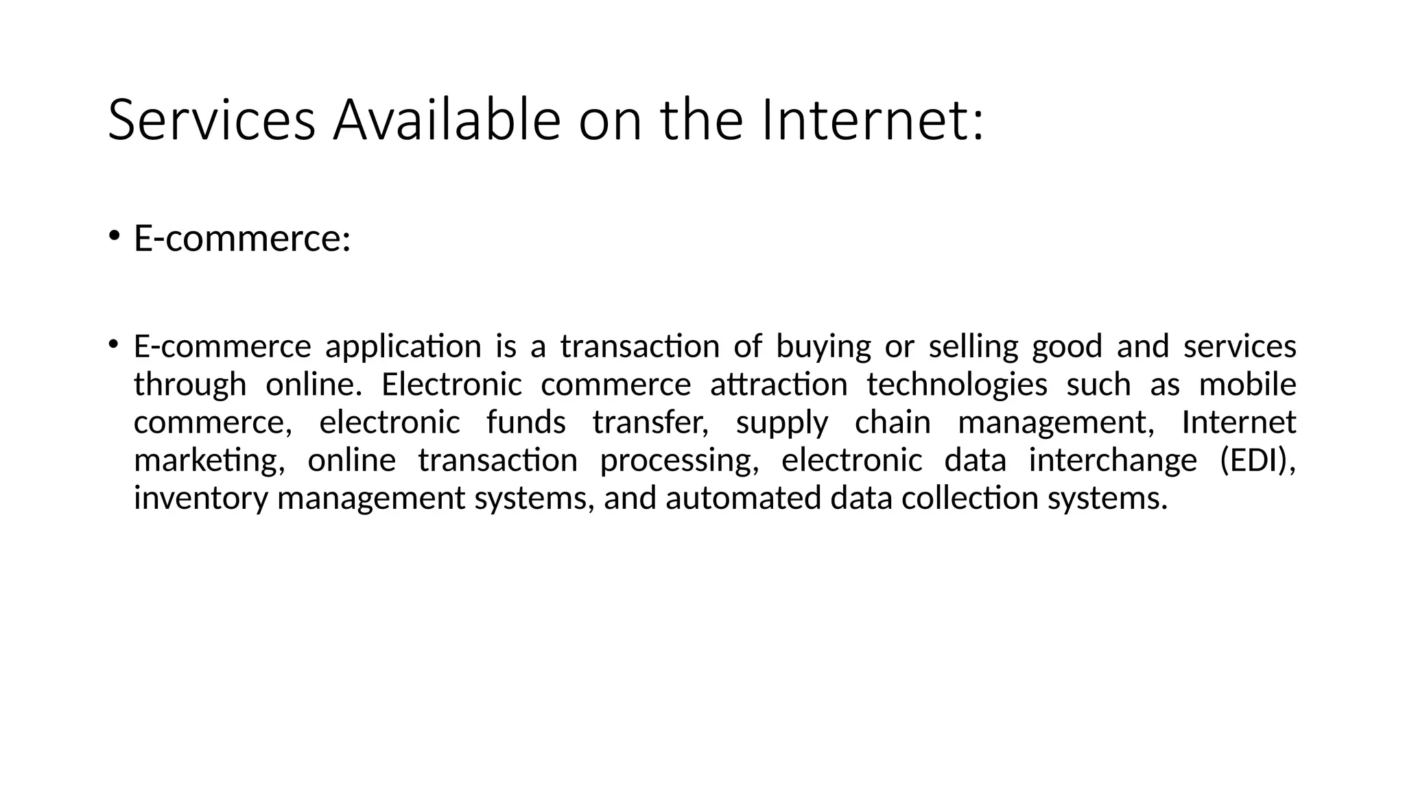 Services Available on the Internet:
• E-commerce:
• E-commerce application is a transaction of buying or selling good and services
through online. Electronic commerce attraction technologies such as mobile
commerce, electronic funds transfer, supply chain management, Internet
marketing, online transaction processing, electronic data interchange (EDI),
inventory management systems, and automated data collection systems.
 
