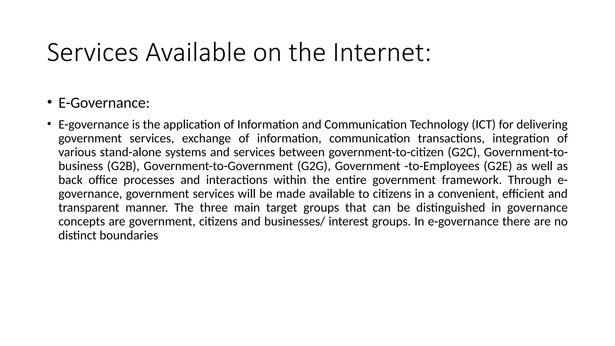Services Available on the Internet:
• E-Governance:
• E-governance is the application of Information and Communication Technology (ICT) for delivering
government services, exchange of information, communication transactions, integration of
various stand-alone systems and services between government-to-citizen (G2C), Government-to-
business (G2B), Government-to-Government (G2G), Government -to-Employees (G2E) as well as
back office processes and interactions within the entire government framework. Through e-
governance, government services will be made available to citizens in a convenient, efficient and
transparent manner. The three main target groups that can be distinguished in governance
concepts are government, citizens and businesses/ interest groups. In e-governance there are no
distinct boundaries
 