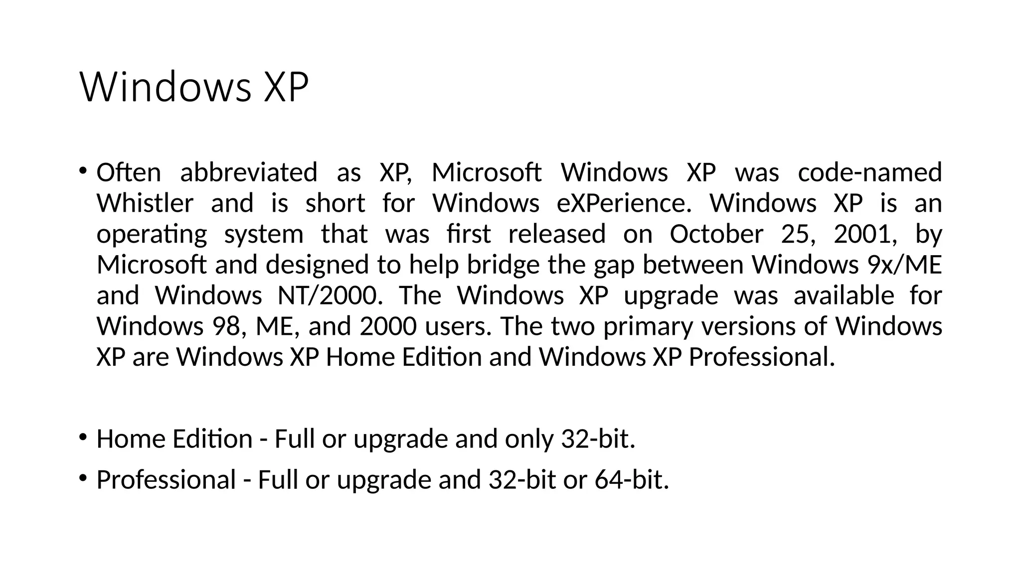 Windows XP
• Often abbreviated as XP, Microsoft Windows XP was code-named
Whistler and is short for Windows eXPerience. Windows XP is an
operating system that was first released on October 25, 2001, by
Microsoft and designed to help bridge the gap between Windows 9x/ME
and Windows NT/2000. The Windows XP upgrade was available for
Windows 98, ME, and 2000 users. The two primary versions of Windows
XP are Windows XP Home Edition and Windows XP Professional.
• Home Edition - Full or upgrade and only 32-bit.
• Professional - Full or upgrade and 32-bit or 64-bit.
 