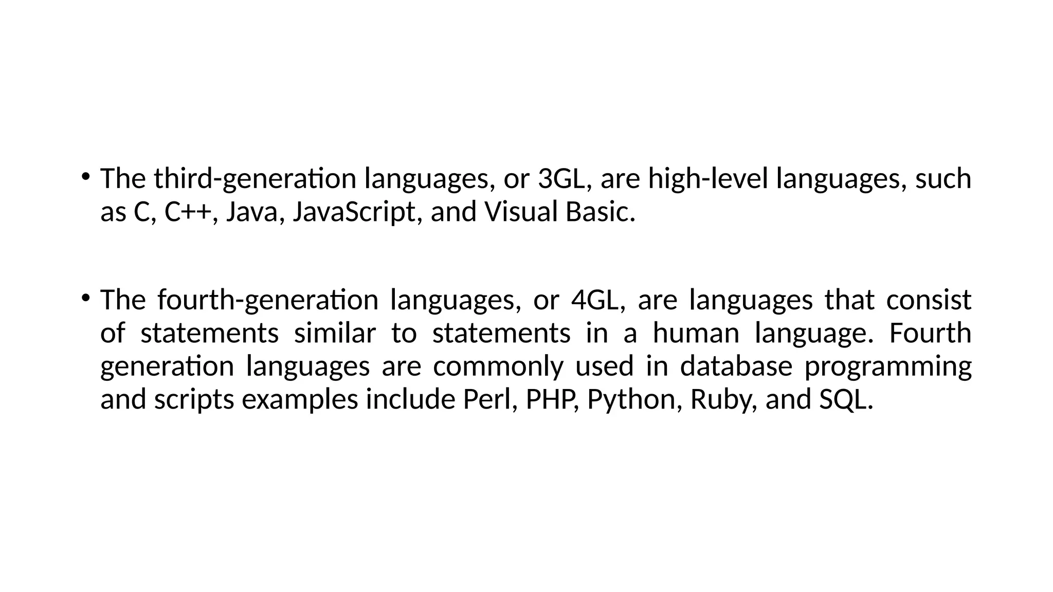 • The third-generation languages, or 3GL, are high-level languages, such
as C, C++, Java, JavaScript, and Visual Basic.
• The fourth-generation languages, or 4GL, are languages that consist
of statements similar to statements in a human language. Fourth
generation languages are commonly used in database programming
and scripts examples include Perl, PHP, Python, Ruby, and SQL.
 