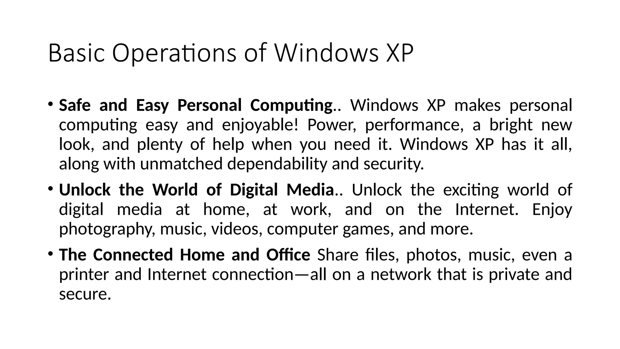 Basic Operations of Windows XP
• Safe and Easy Personal Computing.. Windows XP makes personal
computing easy and enjoyable! Power, performance, a bright new
look, and plenty of help when you need it. Windows XP has it all,
along with unmatched dependability and security.
• Unlock the World of Digital Media.. Unlock the exciting world of
digital media at home, at work, and on the Internet. Enjoy
photography, music, videos, computer games, and more.
• The Connected Home and Office Share files, photos, music, even a
printer and Internet connection—all on a network that is private and
secure.
 