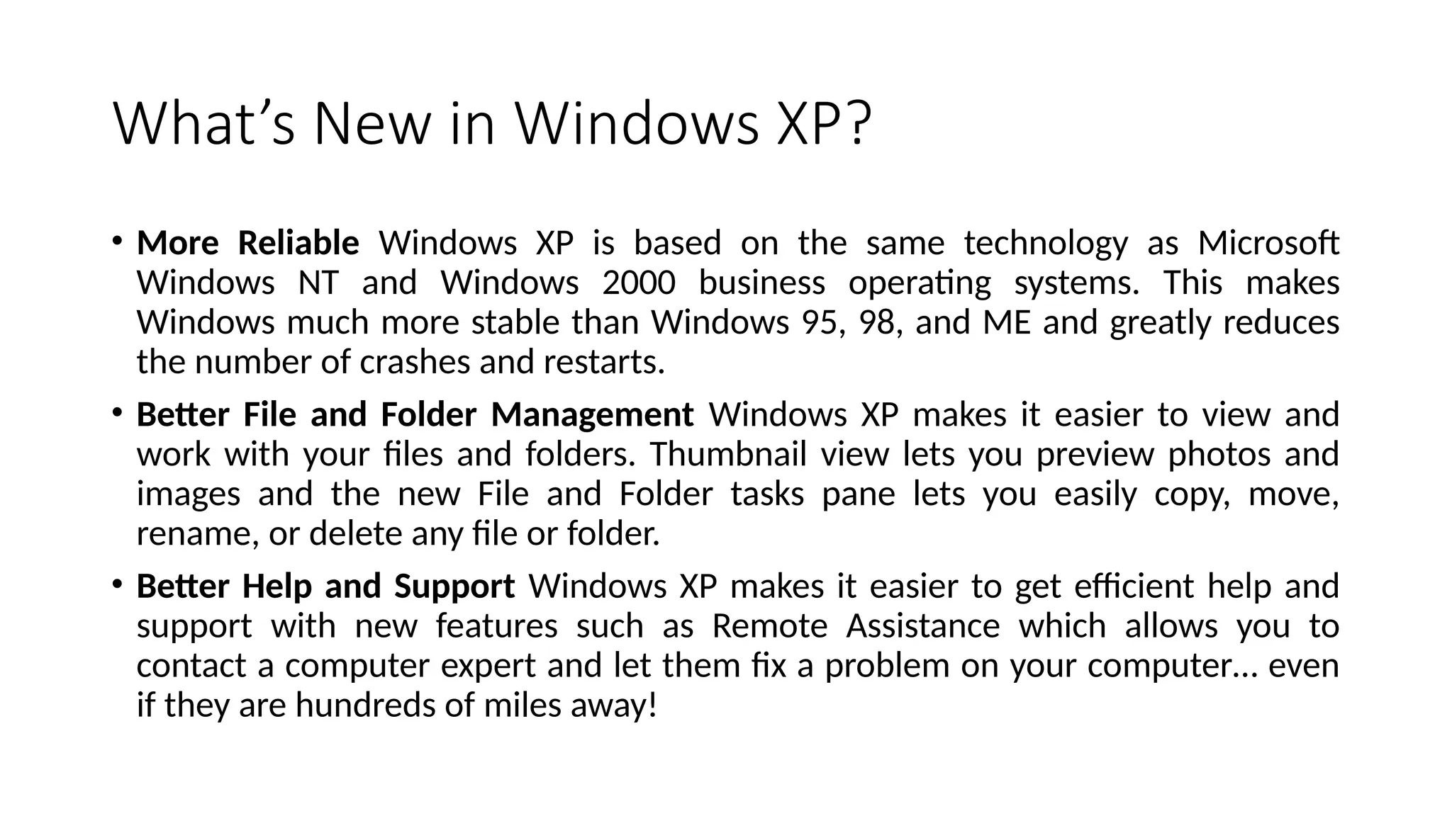 What’s New in Windows XP?
• More Reliable Windows XP is based on the same technology as Microsoft
Windows NT and Windows 2000 business operating systems. This makes
Windows much more stable than Windows 95, 98, and ME and greatly reduces
the number of crashes and restarts.
• Better File and Folder Management Windows XP makes it easier to view and
work with your files and folders. Thumbnail view lets you preview photos and
images and the new File and Folder tasks pane lets you easily copy, move,
rename, or delete any file or folder.
• Better Help and Support Windows XP makes it easier to get efficient help and
support with new features such as Remote Assistance which allows you to
contact a computer expert and let them fix a problem on your computer… even
if they are hundreds of miles away!
 