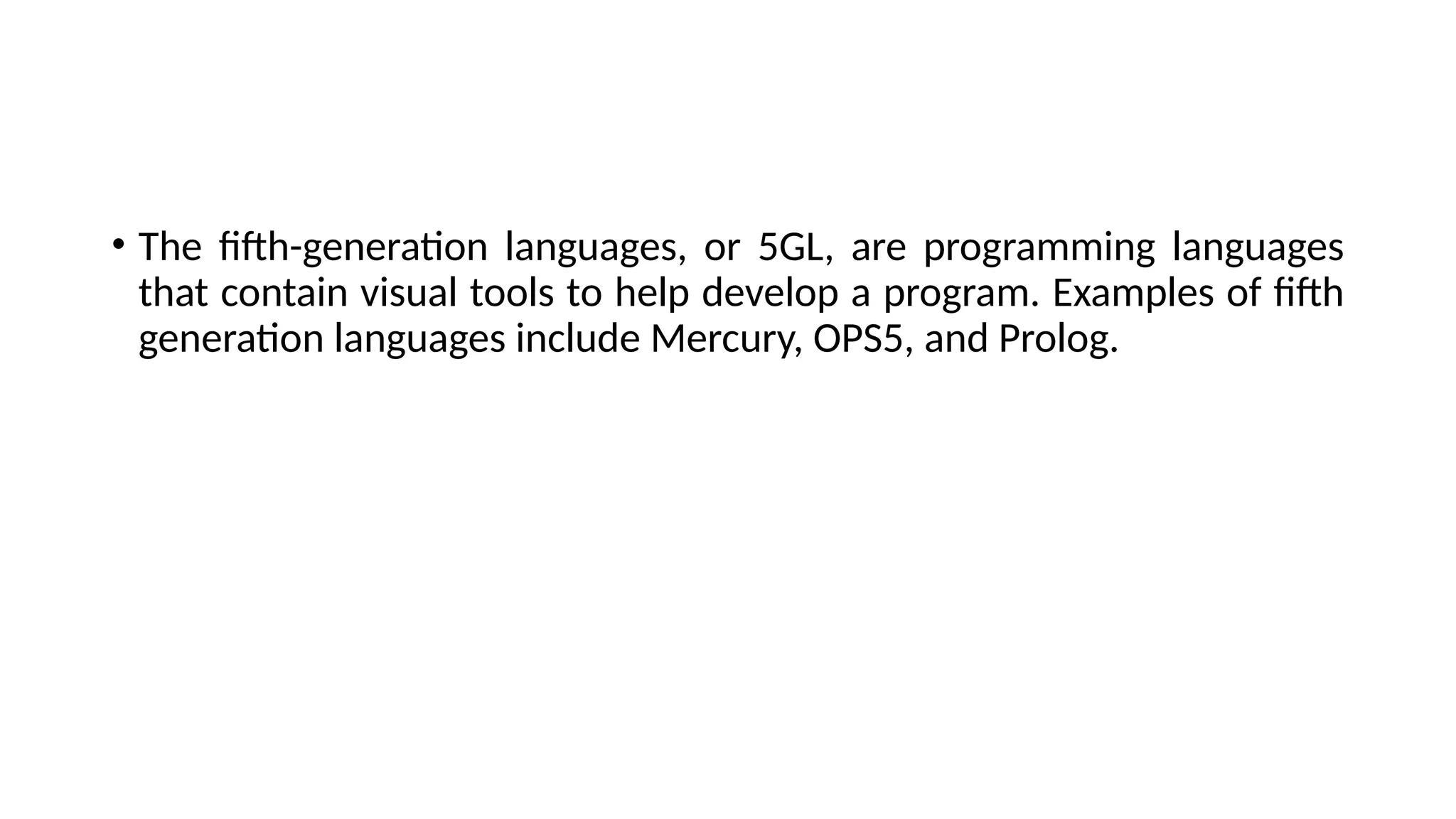 • The fifth-generation languages, or 5GL, are programming languages
that contain visual tools to help develop a program. Examples of fifth
generation languages include Mercury, OPS5, and Prolog.
 