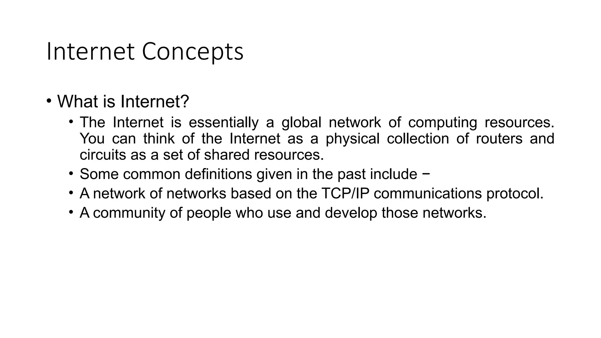 Internet Concepts
• What is Internet?
• The Internet is essentially a global network of computing resources.
You can think of the Internet as a physical collection of routers and
circuits as a set of shared resources.
• Some common definitions given in the past include −
• A network of networks based on the TCP/IP communications protocol.
• A community of people who use and develop those networks.
 
