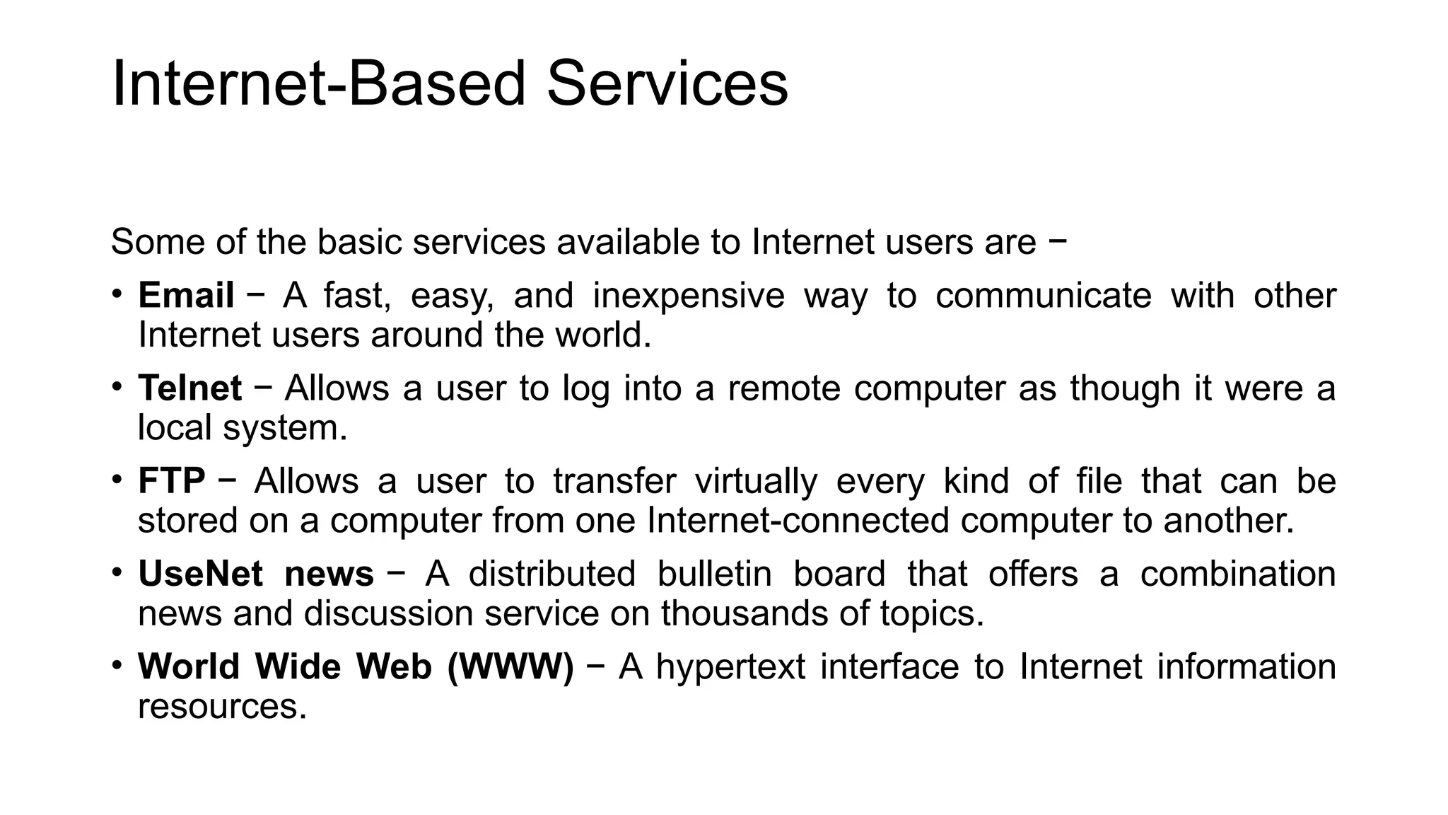 Internet-Based Services
Some of the basic services available to Internet users are −
• Email − A fast, easy, and inexpensive way to communicate with other
Internet users around the world.
• Telnet − Allows a user to log into a remote computer as though it were a
local system.
• FTP − Allows a user to transfer virtually every kind of file that can be
stored on a computer from one Internet-connected computer to another.
• UseNet news − A distributed bulletin board that offers a combination
news and discussion service on thousands of topics.
• World Wide Web (WWW) − A hypertext interface to Internet information
resources.
 
