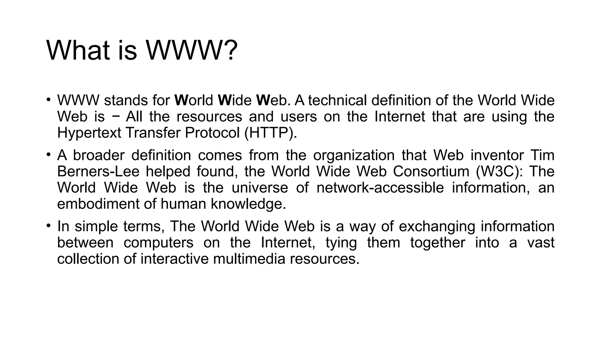 What is WWW?
• WWW stands for World Wide Web. A technical definition of the World Wide
Web is − All the resources and users on the Internet that are using the
Hypertext Transfer Protocol (HTTP).
• A broader definition comes from the organization that Web inventor Tim
Berners-Lee helped found, the World Wide Web Consortium (W3C): The
World Wide Web is the universe of network-accessible information, an
embodiment of human knowledge.
• In simple terms, The World Wide Web is a way of exchanging information
between computers on the Internet, tying them together into a vast
collection of interactive multimedia resources.
 