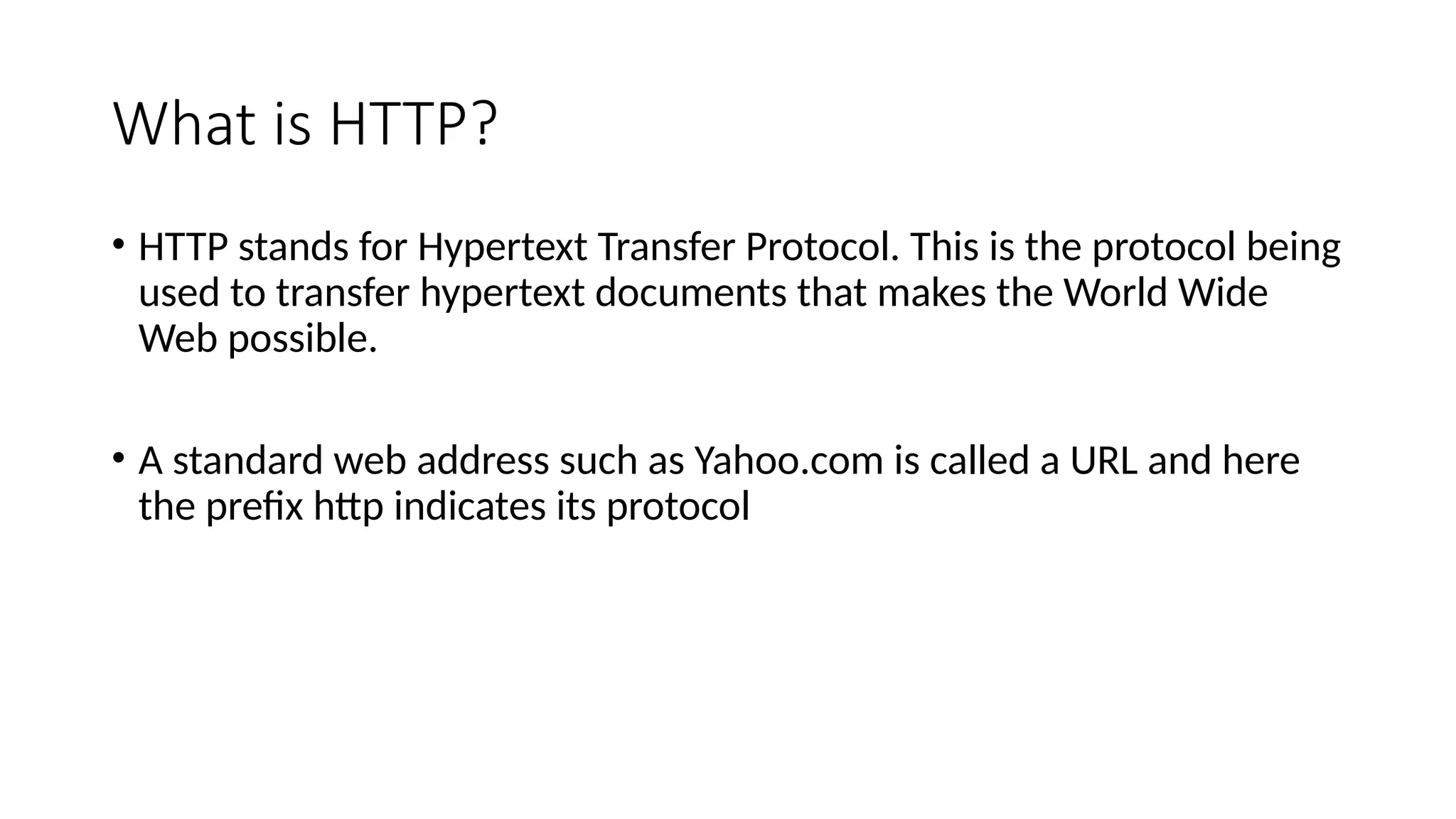 What is HTTP?
• HTTP stands for Hypertext Transfer Protocol. This is the protocol being
used to transfer hypertext documents that makes the World Wide
Web possible.
• A standard web address such as Yahoo.com is called a URL and here
the prefix http indicates its protocol
 