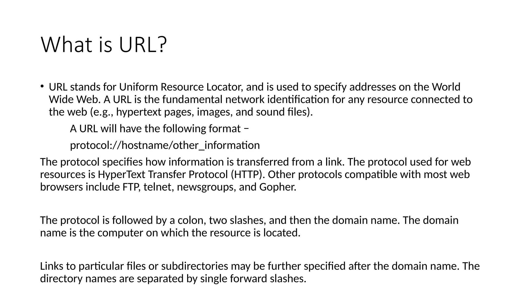 What is URL?
• URL stands for Uniform Resource Locator, and is used to specify addresses on the World
Wide Web. A URL is the fundamental network identification for any resource connected to
the web (e.g., hypertext pages, images, and sound files).
A URL will have the following format −
protocol://hostname/other_information
The protocol specifies how information is transferred from a link. The protocol used for web
resources is HyperText Transfer Protocol (HTTP). Other protocols compatible with most web
browsers include FTP, telnet, newsgroups, and Gopher.
The protocol is followed by a colon, two slashes, and then the domain name. The domain
name is the computer on which the resource is located.
Links to particular files or subdirectories may be further specified after the domain name. The
directory names are separated by single forward slashes.
 