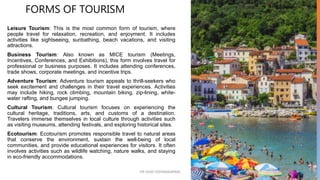 FORMS OF TOURISM
Leisure Tourism: This is the most common form of tourism, where
people travel for relaxation, recreation, and enjoyment. It includes
activities like sightseeing, sunbathing, beach vacations, and visiting
attractions.
Business Tourism: Also known as MICE tourism (Meetings,
Incentives, Conferences, and Exhibitions), this form involves travel for
professional or business purposes. It includes attending conferences,
trade shows, corporate meetings, and incentive trips.
Adventure Tourism: Adventure tourism appeals to thrill-seekers who
seek excitement and challenges in their travel experiences. Activities
may include hiking, rock climbing, mountain biking, zip-lining, white-
water rafting, and bungee jumping.
Cultural Tourism: Cultural tourism focuses on experiencing the
cultural heritage, traditions, arts, and customs of a destination.
Travelers immerse themselves in local culture through activities such
as visiting museums, attending festivals, and exploring historical sites.
Ecotourism: Ecotourism promotes responsible travel to natural areas
that conserve the environment, sustain the well-being of local
communities, and provide educational experiences for visitors. It often
involves activities such as wildlife watching, nature walks, and staying
in eco-friendly accommodations.
10
DR VIJAY VISHWAKARMA
 