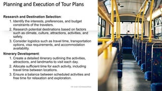Planning and Execution of Tour Plans
Research and Destination Selection:
1. Identify the interests, preferences, and budget
constraints of the travelers.
2. Research potential destinations based on factors
such as climate, culture, attractions, activities, and
safety.
3. Consider logistics such as travel time, transportation
options, visa requirements, and accommodation
availability.
Itinerary Development:
1. Create a detailed itinerary outlining the activities,
attractions, and landmarks to visit each day.
2. Allocate sufficient time for each activity, including
travel time between locations.
3. Ensure a balance between scheduled activities and
free time for relaxation and exploration.
12
DR VIJAY VISHWAKARMA
 