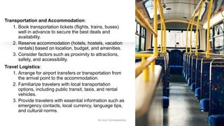Transportation and Accommodation:
1. Book transportation tickets (flights, trains, buses)
well in advance to secure the best deals and
availability.
2. Reserve accommodation (hotels, hostels, vacation
rentals) based on location, budget, and amenities.
3. Consider factors such as proximity to attractions,
safety, and accessibility.
Travel Logistics:
1. Arrange for airport transfers or transportation from
the arrival point to the accommodation.
2. Familiarize travelers with local transportation
options, including public transit, taxis, and rental
vehicles.
3. Provide travelers with essential information such as
emergency contacts, local currency, language tips,
and cultural norms.
13
DR VIJAY VISHWAKARMA
 