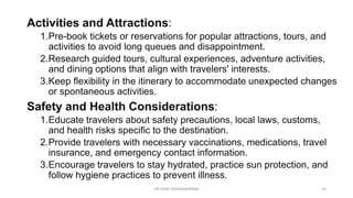 Activities and Attractions:
1.Pre-book tickets or reservations for popular attractions, tours, and
activities to avoid long queues and disappointment.
2.Research guided tours, cultural experiences, adventure activities,
and dining options that align with travelers' interests.
3.Keep flexibility in the itinerary to accommodate unexpected changes
or spontaneous activities.
Safety and Health Considerations:
1.Educate travelers about safety precautions, local laws, customs,
and health risks specific to the destination.
2.Provide travelers with necessary vaccinations, medications, travel
insurance, and emergency contact information.
3.Encourage travelers to stay hydrated, practice sun protection, and
follow hygiene practices to prevent illness.
14
DR VIJAY VISHWAKARMA
 