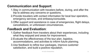 Communication and Support:
1.Stay in communication with travelers before, during, and after the
trip to address any concerns or questions.
2.Provide travelers with contact information for local tour operators,
emergency services, and embassy/consulate.
3.Offer support and assistance in case of emergencies, flight delays,
cancellations, or unforeseen circumstances.
Feedback and Evaluation:
1.Gather feedback from travelers about their experiences, including
what they enjoyed and areas for improvement.
2.Evaluate the effectiveness of the tour plan, logistics,
accommodations, and activities to inform future planning.
3.Use feedback to refine tour packages, improve customer
satisfaction, and build a positive reputation.
15
DR VIJAY VISHWAKARMA
 