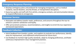Emergency Response Planning:
• Develop contingency plans and protocols for managing emergencies, such as medical
incidents, natural disasters, security threats, or transportation disruptions.
• Equip tour guides and staff with first-aid kits, emergency contacts, and communication devices
to respond effectively to emergencies.
Customer Service:
• Anticipate and address traveler needs, preferences, and concerns throughout the tour to
enhance customer satisfaction and loyalty.
• Offer personalized assistance, recommendations, and insights to enrich the tour experience
and exceed expectations.
Feedback Collection:
• Solicit feedback from travelers, guides, and suppliers to evaluate tour performance, identify
areas for improvement, and implement enhancements for future tours.
• Use feedback to maintain high-quality standards, adapt to changing preferences, and foster
continuous improvement in tour management practices.
19
DR VIJAY VISHWAKARMA
 