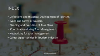 INDEX
• Definitions and Historical Development of Tourism,
• Types and Forms of Tourism,
• Planning and Execution of Tour Plans
• Coordination during Tour Management
• Networking for tour management
• Career Opportunities in Tourism Industry
2
DR VIJAY VISHWAKARMA
 