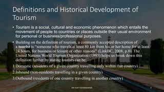 Definitions and Historical Development of
Tourism
• Tourism is a social, cultural and economic phenomenon which entails the
movement of people to countries or places outside their usual environment
for personal or business/professional purposes.
• Building on the definition of tourism, a commonly accepted description of
a tourist is “someone who travels at least 80 km from his or her home for at least
24 hours, for business or leisure or other reasons” (LinkBC, 2008, p.8). The
United Nations World Tourism Organization (1995) helps us break down this
definition further by stating tourists can be:
1.Domestic (residents of a given country travelling only within that country)
2.Inbound (non-residents travelling in a given country)
3.Outbound (residents of one country travelling in another country)
3
DR VIJAY VISHWAKARMA
 