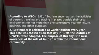 • According to WTO (1993), ” Tourism encompasses the activities
of persons traveling and staying in places outside their usual
environment for not more than one consecutive year for leisure,
business, and other purposes.”
• 27 September is celebrated as world tourism every year.
This date was chosen as on that day in 1970, the Statutes of
UNWTO were adopted. The purpose of this day is to raise
awareness of the role of tourism within the international
community.
4
DR VIJAY VISHWAKARMA
 