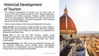Historical Development
of Tourism
• The historical development of tourism can be traced back to
ancient times when people traveled for trade, religious pilgrimage,
exploration, and military conquests. However, modern tourism as
we know it today began to take shape in the 19th century with the
advent of industrialization, improved transportation, and increased
leisure time for the middle class.
• Here's a brief overview of the historical development of tourism:
Early Tourism: In ancient times, people traveled for various reasons,
including trade along established routes like the Silk Road, religious
pilgrimages to sites such as Mecca or Jerusalem, and exploration by
adventurers like Marco Polo.
Grand Tour: In the 17th and 18th centuries, wealthy young
Europeans embarked on the Grand Tour, a journey across Europe's
cultural capitals, aimed at broadening their education and cultural
understanding.
Industrial Revolution: The 19th century saw significant changes with
the Industrial Revolution, which brought about technological
advancements in transportation, such as steamships and railways,
making travel more accessible and affordable.
5
DR VIJAY VISHWAKARMA
 