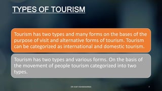 TYPES OF TOURISM
Tourism has two types and many forms on the bases of the
purpose of visit and alternative forms of tourism. Tourism
can be categorized as international and domestic tourism.
Tourism has two types and various forms. On the basis of
the movement of people tourism categorized into two
types.
7
DR VIJAY VISHWAKARMA
 