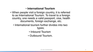 • International Tourism
• When people visit a foreign country, it is referred
to as International Tourism. To travel to a foreign
country, one needs a valid passport, visa, health
documents, foreign exchange, etc.
• International tourism further divides into two
types;
• Inbound Tourism
• Outbound Tourism.
8
DR VIJAY VISHWAKARMA
 