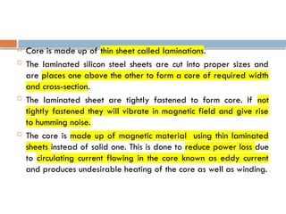  Core is made up of thin sheet called laminations.
 The laminated silicon steel sheets are cut into proper sizes and
are places one above the other to form a core of required width
and cross-section.
 The laminated sheet are tightly fastened to form core. If not
tightly fastened they will vibrate in magnetic field and give rise
to humming noise.
 The core is made up of magnetic material using thin laminated
sheets instead of solid one. This is done to reduce power loss due
to circulating current flowing in the core known as eddy current
and produces undesirable heating of the core as well as winding.
 