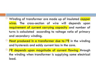  Winding of transformer are made up of insulated copper
wires. The cross-section of wire will depends upon
requirement of current carrying capacity and number of
turns is calculated according to voltage ratio of primary
and secondary winding.
 Heat produced in a transformer due to I2
R in the winding
and hysteresis and eddy current loss in the core.
 I2
R depends upon magnitude of current flowing through
the winding when transformer is supplying some electrical
load.
 