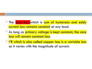 The core loss which is sum of hysteresis and eddy
current loss remains constant at any load.
 As long as primary voltage is kept constant, the core
loss will remain constant loss.
 I2
R which is also called copper loss is a variable loss
as it varies with the magnitude of current.
 