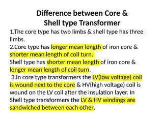 1.The core type has two limbs & shell type has three
limbs.
2.Core type has longer mean length of iron core &
shorter mean length of coil turn.
Shell type has shorter mean length of iron core &
longer mean length of coil turn.
3.In core type transformers the LV(low voltage) coil
is wound next to the core & HV(high voltage) coil is
wound on the LV coil after the insulation layer. In
Shell type transformers the LV & HV windings are
sandwiched between each other.
Difference between Core &
Shell type Transformer
 