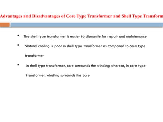Advantages and Disadvantages of Core Type Transformer and Shell Type Transform
 The shell type transformer is easier to dismantle for repair and maintenance
 Natural cooling is poor in shell type transformer as compared to core type
transformer
 In shell type transformer, core surrounds the winding whereas, in core type
transformer, winding surrounds the core
 