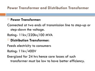 Power Transformer and Distribution Transformer
 Power Transformer:
Connected at two ends of transmission line to step-up or
step-down the voltage.
Rating- 11kv/220kv,100 MVA
 Distribution Transformer:
Feeds electricity to consumers
Rating: 11kv/400V
Energized for 24 hrs hence core losses of such
transformer must be low to have better efficiency.
 