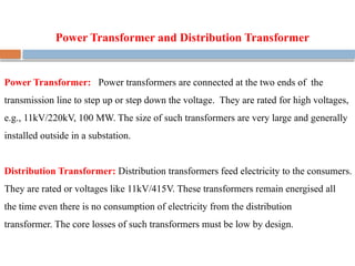 Power Transformer and Distribution Transformer
Power Transformer: Power transformers are connected at the two ends of the
transmission line to step up or step down the voltage. They are rated for high voltages,
e.g., 11kV/220kV, 100 MW. The size of such transformers are very large and generally
installed outside in a substation.
Distribution Transformer: Distribution transformers feed electricity to the consumers.
They are rated or voltages like 11kV/415V. These transformers remain energised all
the time even there is no consumption of electricity from the distribution
transformer. The core losses of such transformers must be low by design.
 