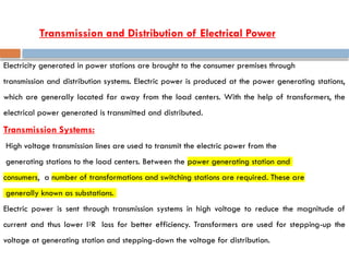 Electricity generated in power stations are brought to the consumer premises through
transmission and distribution systems. Electric power is produced at the power generating stations,
which are generally located far away from the load centers. With the help of transformers, the
electrical power generated is transmitted and distributed.
Transmission Systems:
High voltage transmission lines are used to transmit the electric power from the
generating stations to the load centers. Between the power generating station and
consumers, a number of transformations and switching stations are required. These are
generally known as substations.
Electric power is sent through transmission systems in high voltage to reduce the magnitude of
current and thus lower I2R loss for better efficiency. Transformers are used for stepping-up the
voltage at generating station and stepping-down the voltage for distribution.
Transmission and Distribution of Electrical Power
 