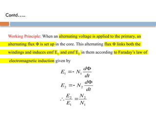 Contd…..
Working Principle: When an alternating voltage is applied to the primary, an
alternating flux Φ is set up in the core. This alternating flux Φ links both the
windings and induces emf E1 and emf E2 in them according to Faraday’s law of
electromagnetic induction given by
1
2
1
2
2
2
1
1
N
N
E
E
dt
d
N
E
dt
d
N
E








 