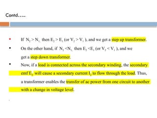 Contd…..
 If N2 > N1, then E2 > E1 (or V2 > V1 ), and we get a step up transformer.
 On the other hand, if N2 <N1, then E2 <E1 (or V2 < V1 ), and we
get a step down transformer.
 Now, if a load is connected across the secondary winding, the secondary
emf E2 will cause a secondary current I2 to flow through the load. Thus,
a transformer enables the transfer of ac power from one circuit to another
with a change in voltage level.
,
 