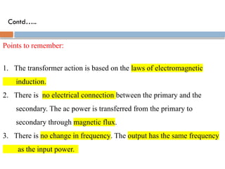 Contd…..
Points to remember:
1. The transformer action is based on the laws of electromagnetic
induction.
2. There is no electrical connection between the primary and the
secondary. The ac power is transferred from the primary to
secondary through magnetic flux.
3. There is no change in frequency. The output has the same frequency
as the input power.
 